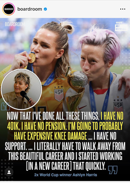 A picture of woman U.S. soccer super starts Ashlyn Harris and Megan Rapinoe with the following quote: Now that I've done all these things, I have no 401k, Ihave no pension. I'm going to probably have expensive kne damage...I have no support... I literally have to walk away from this beautiful career and I started working (in a new career) that quickly. 